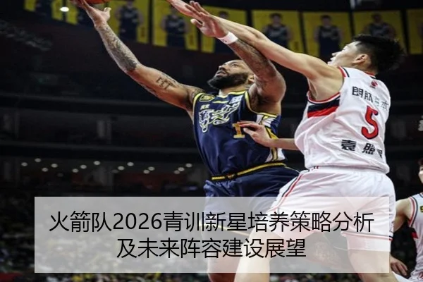 火箭队2026青训新星培养策略分析及未来阵容建设展望