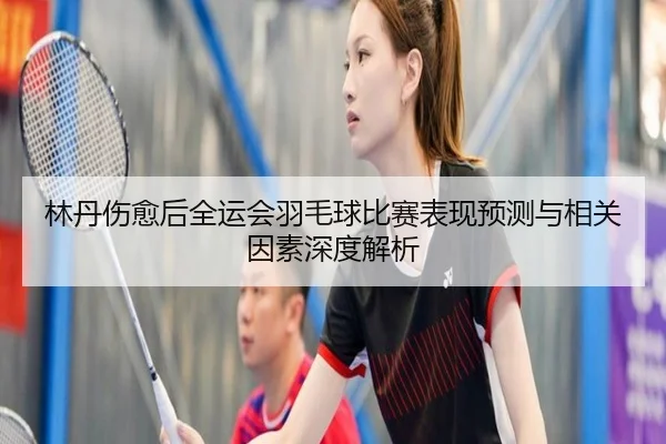 林丹伤愈后全运会羽毛球比赛表现预测与相关因素深度解析